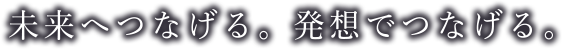 未来へつなげる。発想でつなげる。